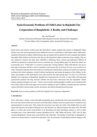 Research on Humanities and Social Sciences                                                             www.iiste.org
ISSN 2224-5766(Paper) ISSN 2225-0484(Online)
Vol.2, No.4, 2012


         Socio-Economic Problems of Child Labor in Rajshahi City
             Corporation of Bangladesh: A Reality and Challenges

                                                  Md. Afzal Hossain*
            Institute of Education and Research (IER), Rajshahi University, Rajshahi-6205, Bangladesh.
                     * E-mail Address of the Correspondent Author: hossainafzal37@yahoo.com

Abstract

Social norms and economic realities mean that child labor is widely accepted and common in Bangladesh. Many
families rely on the income generated by their children for survival, so child labor is often highly valued. Additionally,
employers often prefer to employ children because they are cheaper and considered to be more compliant and obedient
than adults. When children are forced to work, they are often denied their rights to education, leisure and play. They are
also exposed to situations that make them vulnerable to trafficking, abuse, violence and exploitation. Millions of
children are reported not to attend school, however estimated vary. Among children aged 5-18, about five million, are
economically active. "Child labor" is a narrower concept than "working children". Many child laborers miss out on
their right to education and fall a victim to hazardous work because they do not have the time to go to school or to
study. The present study data show that duration of working hours and hazardous working environment are negatively
correlated with school attendance, smooth livelihood and physical and mental development of the children. In this
study, total numbers of 560 child laborers were interviewed by the author during June 15 to July 14 in 2010 from
Rajshahi City Corporation in Bangladesh. Rajshahi City Corporation has 30 words. To data collect well-organized
questionnaire prepared and using interview schedule and face-to-face interviewed from the respondents. Simple
random sampling techniques were used. Various socio-economic and demographics variables were considered at the
time of data collection. But in this paper socio-economic variables are used. In addition, secondary data also used from
various child labor's relevant books, articles, documents, and officials through Internet browsing.

Keywords: Socio-economic problems, Child labor, Rajshahi City Corporation, Bangladesh

1. Introduction

Every child, male or female, is born with right and gradually grows and develops with social responsibilities. About
this social and cultural myths and conscience reveal that today's children, tomorrow's good citizens in political sense
and good parents in social sense. These myths and consciences may make into reality if the children born are cared,
reared and matured or developed in balanced ways. But literatures on child development and others show that child
labor is a serious and crucial social problem in all developing and under developing countries as well as under
developed areas of the industrialized countries (Mendelievich ed., 1980; Mehta and Jaswal, 1997). Like all other
countries Bangladesh is facing many social problems like child labor. The problem of child labor in Bangladesh is
rooted in its ancient history in varied forms and nature. Now the dimension of child labour problems changes in the
                                                           55
 
