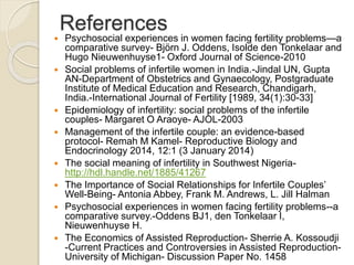 References
 Psychosocial experiences in women facing fertility problems—a
comparative survey- Björn J. Oddens, Isolde den Tonkelaar and
Hugo Nieuwenhuyse1- Oxford Journal of Science-2010
 Social problems of infertile women in India.-Jindal UN, Gupta
AN-Department of Obstetrics and Gynaecology, Postgraduate
Institute of Medical Education and Research, Chandigarh,
India.-International Journal of Fertility [1989, 34(1):30-33]
 Epidemiology of infertility: social problems of the infertile
couples- Margaret O Araoye- AJOL-2003
 Management of the infertile couple: an evidence-based
protocol- Remah M Kamel- Reproductive Biology and
Endocrinology 2014, 12:1 (3 January 2014)
 The social meaning of infertility in Southwest Nigeria-
http://hdl.handle.net/1885/41267
 The Importance of Social Relationships for Infertile Couples’
Well-Being- Antonia Abbey, Frank M. Andrews, L. Jill Halman
 Psychosocial experiences in women facing fertility problems--a
comparative survey.-Oddens BJ1, den Tonkelaar I,
Nieuwenhuyse H.
 The Economics of Assisted Reproduction- Sherrie A. Kossoudji
-Current Practices and Controversies in Assisted Reproduction-
University of Michigan- Discussion Paper No. 1458
 