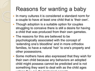 Reasons for wanting a baby
 In many cultures it is considered a standard norm for
a couple to have at least one child that is ‘their own’.
 Though adoption is a suitable option for couples
struggling to conceive there is still a desire for having
a child that was produced from their own gametes.
 The reasons for this are believed to be
psychologically associated with the concept of
‘extending one’s bloodline’ and in more orthodox
families, to have a natural ‘heir’ to one’s property and
other possessions.
 Some mothers have also expressed that they wish for
their own child because any behaviors an adopted
child might possess cannot be predicted and is not
something they want to deal with as the child ages
 