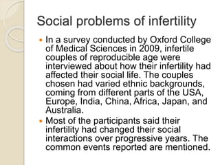 Social problems of infertility
 In a survey conducted by Oxford College
of Medical Sciences in 2009, infertile
couples of reproducible age were
interviewed about how their infertility had
affected their social life. The couples
chosen had varied ethnic backgrounds,
coming from different parts of the USA,
Europe, India, China, Africa, Japan, and
Australia.
 Most of the participants said their
infertility had changed their social
interactions over progressive years. The
common events reported are mentioned.
 