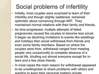 Social problems of infertility
 Initially, most couples were surprised to learn of their
infertility and though slightly saddened, remained
optimistic about conceiving through ART. They
maintained normal relations with their family and friends.
 As time progressed, multiple attempts of failed
pregnancies caused the couples to become less social.
It began as declining invitations to events like weddings
and holidays then social withdrawal from friends and
even some family members. Based on where the
couples were from, withdrawal ranged from meeting
people very occasionally to complete absence of a
social life, shutting out almost everyone except for in-
laws and a few close friends.
 In most cases the main reason for withdrawal appeared
to be unwillingness to share problems with others and
 