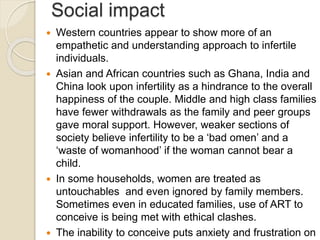 Social impact
 Western countries appear to show more of an
empathetic and understanding approach to infertile
individuals.
 Asian and African countries such as Ghana, India and
China look upon infertility as a hindrance to the overall
happiness of the couple. Middle and high class families
have fewer withdrawals as the family and peer groups
gave moral support. However, weaker sections of
society believe infertility to be a ‘bad omen’ and a
‘waste of womanhood’ if the woman cannot bear a
child.
 In some households, women are treated as
untouchables and even ignored by family members.
Sometimes even in educated families, use of ART to
conceive is being met with ethical clashes.
 The inability to conceive puts anxiety and frustration on
 
