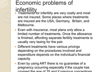 Economic problems of
infertility Treatments for infertility are very costly and most
are not insured. Some places where treatments
are insured are the USA, Germany, Britain, and
Melbourne.
 Even with insurance, most plans only allow a
limited number of treatments. Once the allowance
is finished, affording separate fertility treatments is
usually very taxing for the pair.
 Different treatments have various pricings
depending on the procedures involved and
expenditure depends on the individual’s financial
capacity.
 Even by using ART there is no guarantee of a
pregnancy occurring especially if the couple has
 