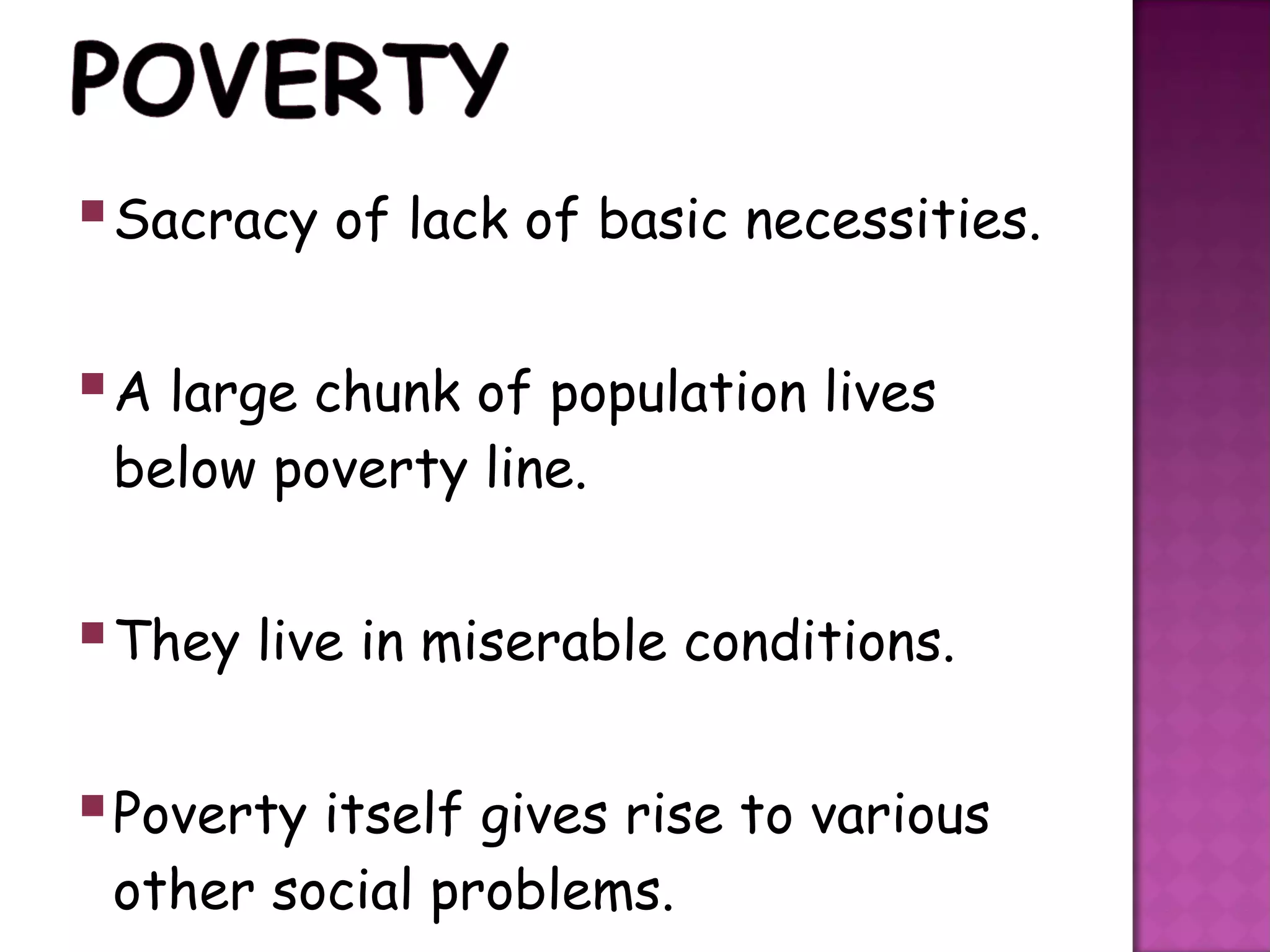  Sacracy of lack of basic necessities.

 A large chunk of population lives
 below poverty line.


 They live in miserable conditions.

 Poverty itself gives rise to various
 other social problems.
 