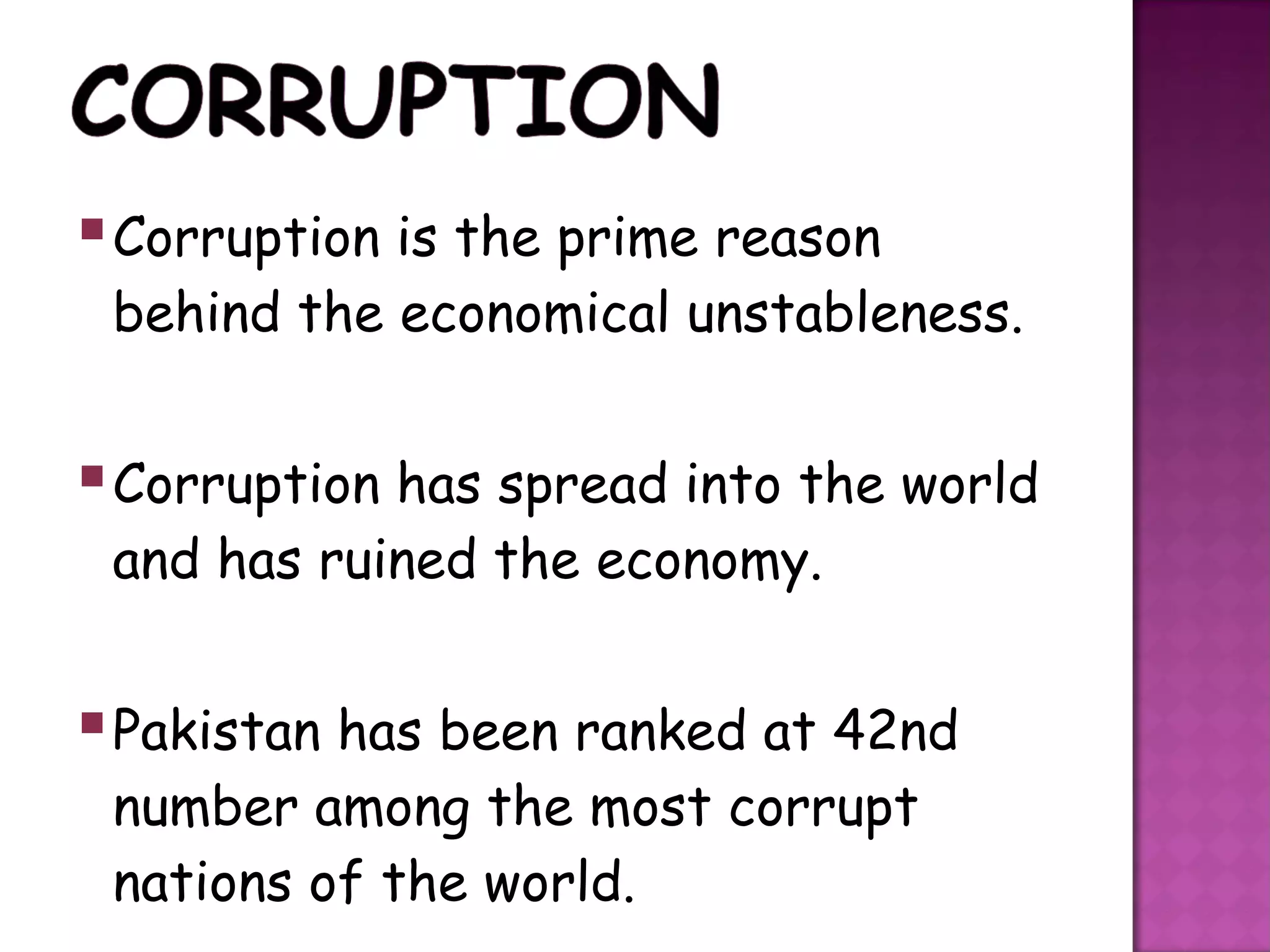  Corruption is the prime reason
 behind the economical unstableness.


 Corruption has spread into the world
 and has ruined the economy.


 Pakistan has been ranked at 42nd
 number among the most corrupt
 nations of the world.
 