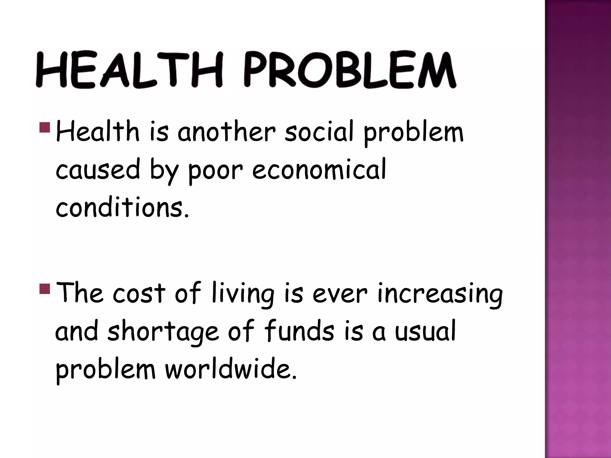  Health is another social problem
 caused by poor economical
 conditions.


 The cost of living is ever increasing
 and shortage of funds is a usual
 problem worldwide.
 