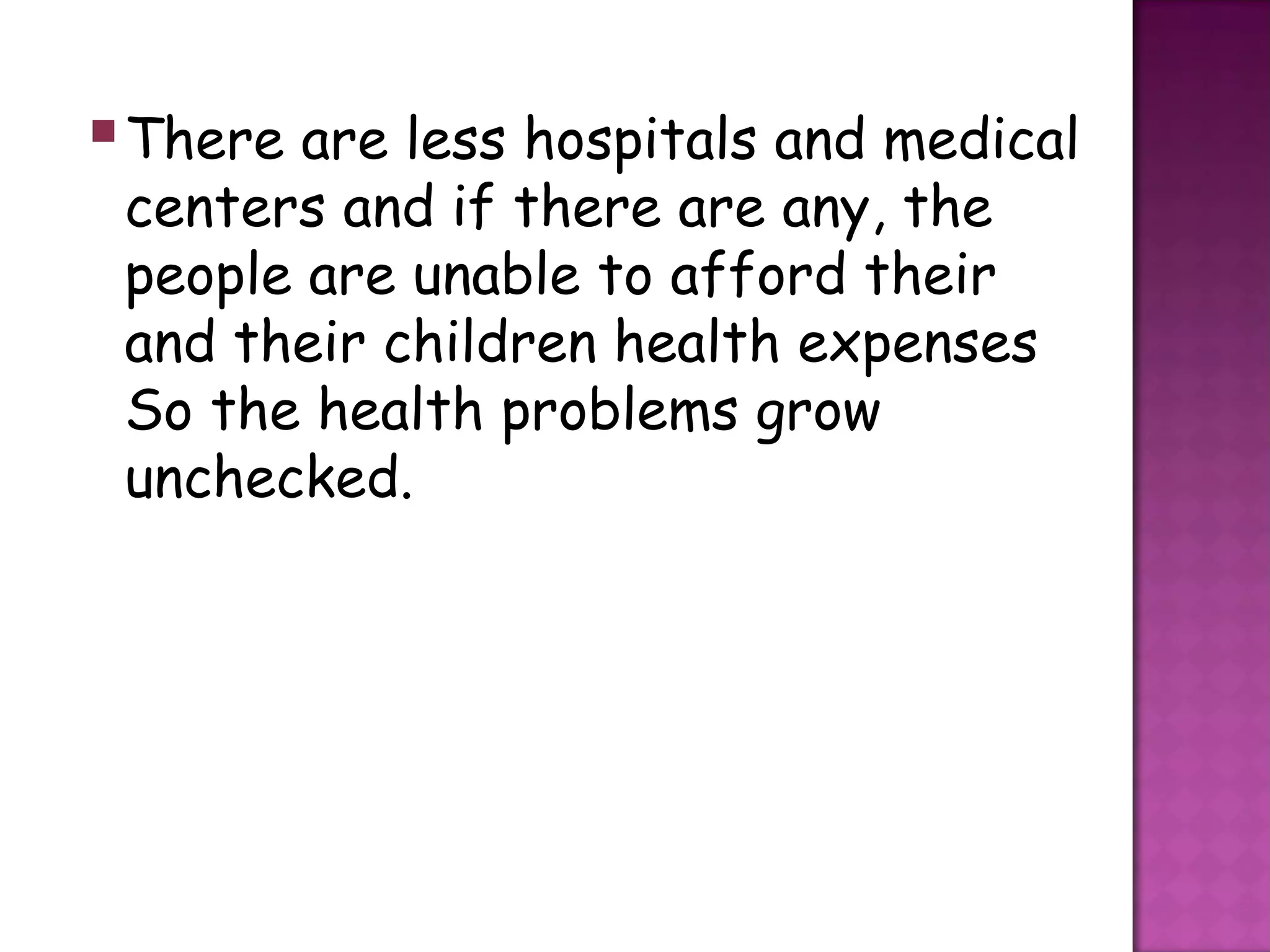  There are less hospitals and medical
 centers and if there are any, the
 people are unable to afford their
 and their children health expenses
 So the health problems grow
 unchecked.
 