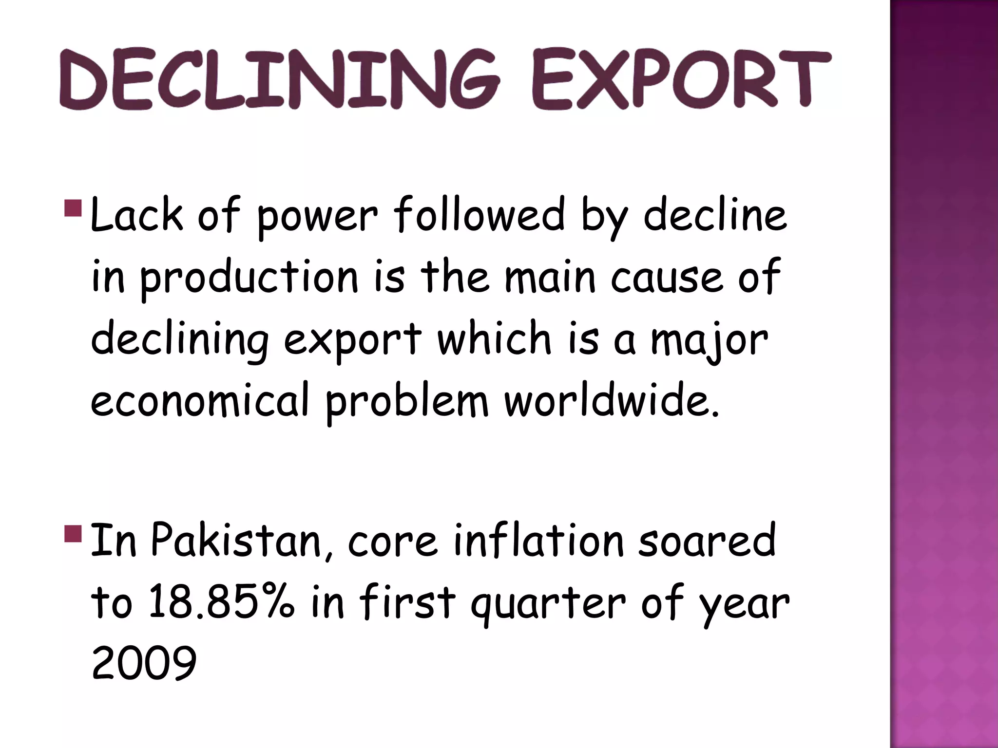  Lack of power followed by decline
 in production is the main cause of
 declining export which is a major
 economical problem worldwide.


 In Pakistan, core inflation soared
 to 18.85% in first quarter of year
 2009
 
