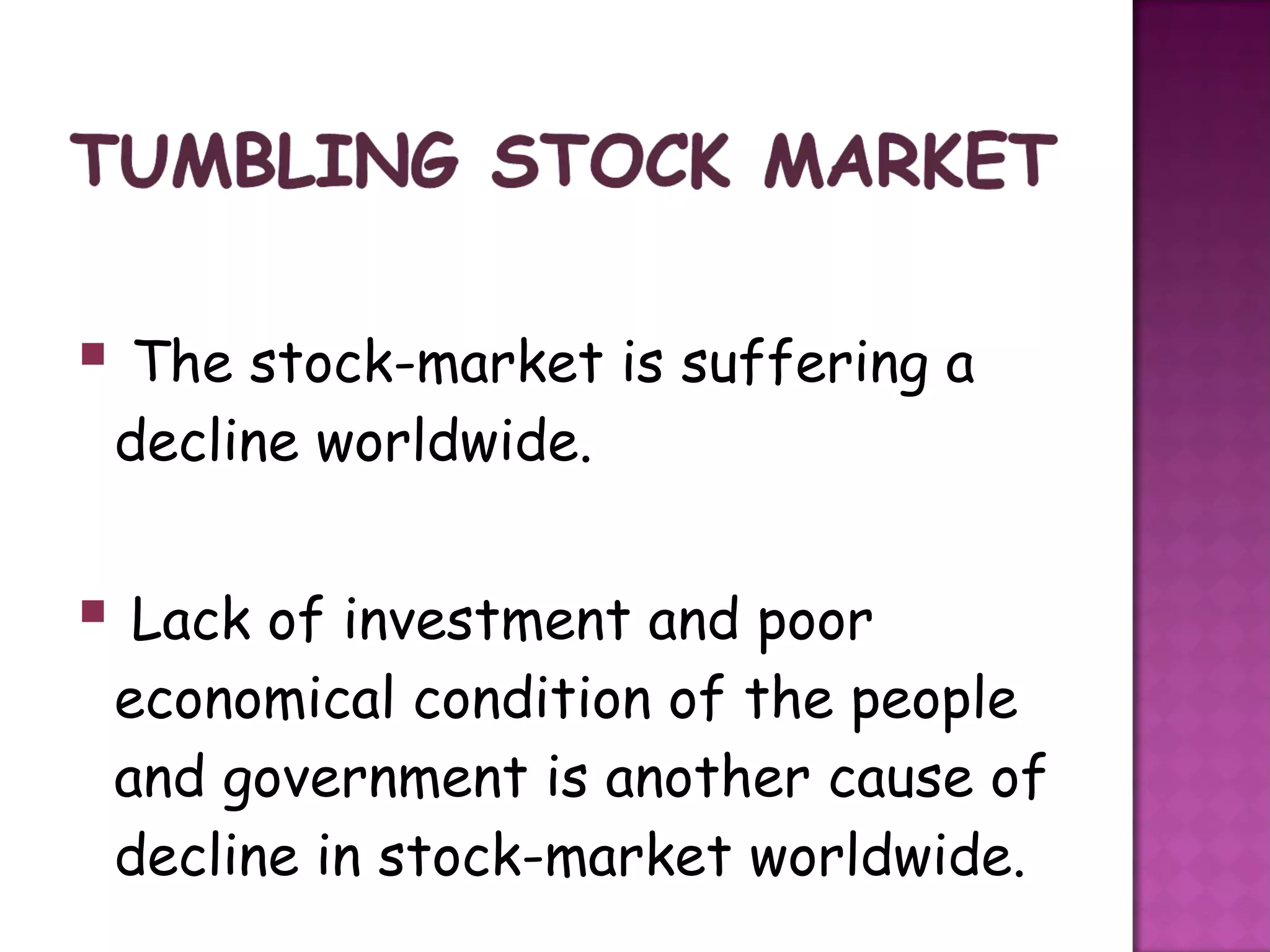  The stock-market is suffering a
 decline worldwide.


 Lack of investment and poor
 economical condition of the people
 and government is another cause of
 decline in stock-market worldwide.
 