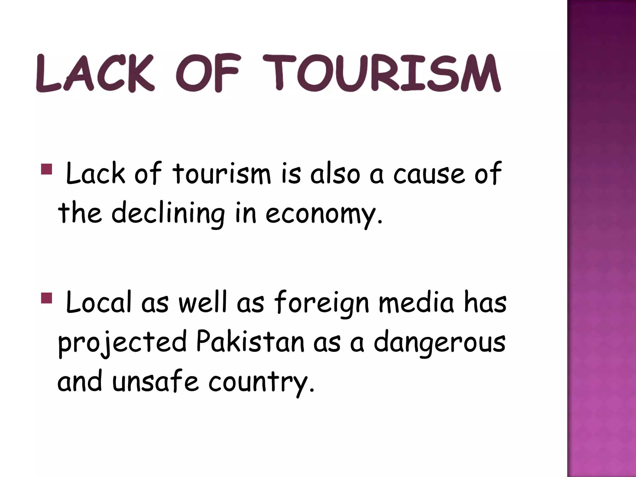  Lack of tourism is also a cause of
 the declining in economy.


 Local as well as foreign media has
 projected Pakistan as a dangerous
 and unsafe country.
 