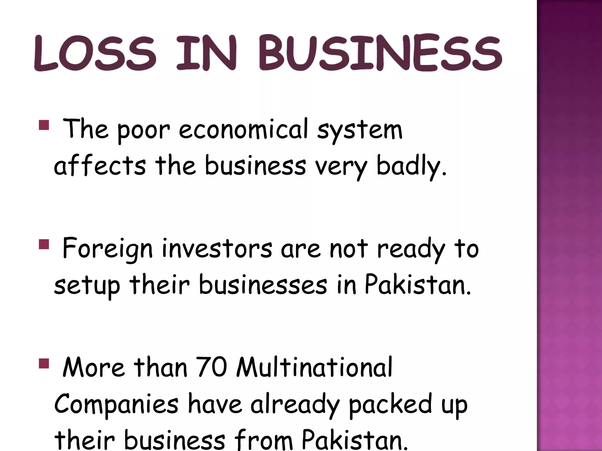  The poor economical system
 affects the business very badly.


 Foreign investors are not ready to
 setup their businesses in Pakistan.


 More than 70 Multinational
 Companies have already packed up
 their business from Pakistan.
 