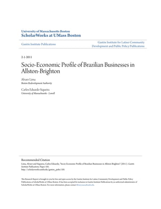 University of Massachusetts Boston
ScholarWorks at UMass Boston
                                                                                             Gastón Institute for Latino Community
Gastón Institute Publications
                                                                                         Development and Public Policy Publications


2-1-2011

Socio-Economic Profile of Brazilian Businesses in
Allston-Brighton
Alvaro Lima
Boston Redevelopment Authority

Carlos Eduardo Siqueira
University of Massachusetts - Lowell




Recommended Citation
Lima, Alvaro and Siqueira, Carlos Eduardo, "Socio-Economic Profile of Brazilian Businesses in Allston-Brighton" (2011). Gastón
Institute Publications. Paper 105.
http://scholarworks.umb.edu/gaston_pubs/105


This Research Report is brought to you for free and open access by the Gastón Institute for Latino Community Development and Public Policy
Publications at ScholarWorks at UMass Boston. It has been accepted for inclusion in Gastón Institute Publications by an authorized administrator of
ScholarWorks at UMass Boston. For more information, please contact library.uasc@umb.edu.
 