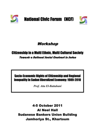 National Civic Forum (NCF) 


@
 


                         Workshop
                                  


Citizenship in a Multi Ethnic, Multi Cultural Society
           Towards a National Social Contract in Sudan
 
 
 
 


                                  
        Socio-Economic Rights of Citizenship and Regional
        Inequality in Sudan liberalized Economy: 1989-2010
                      Prof. Atta El-Battahani
     
     

 
 
 


                 4-5 October 2011
                    Al Neel Hall
          Sudanese Bankers Union Building
              Jamhoriya St., Khartoum 
 