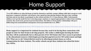 Home Support
“Low-SES children are often left home to fend for themselves and their younger siblings while their caregivers work
long hours; compared with their well-off peers, they spend less time playing outdoors and more time watching
television and are less likely to participate in after-school activities (U.S. Census Bureau, 2000). Unfortunately,
children won't get the model for how to develop proper emotions or respond appropriately to others from watching
cartoons; they need warm, person-to-person interactions. The failure to form positive relationships with peers
inflicts long-term socioemotional consequences (Szewczyk-Sokolowski et al., 2005).”
http://www.ascd.org/publications/books/109074/chapters/How-Poverty-Affects-Behavior-and-Academic-Performance.aspx

Home support is so important for students because they need to be having those connections with
people in order for their brain to develop properly. The earlier a child begins learning the better
that they will do academically but so often parents of low SES homes don’t have access to preschool
or the educational resources which begins growing that gap between low SES achievement and high
SES. What can we do? School districts need to be allowing preschool classes as well as
transportation for those students. The earlier schools can get these students into school the better
they will be.

 