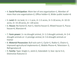• 4. Social Participation: Mem-ber of one organization=1, Member of
more than one organization=2, Office holder=3, Wider public leader=6
• 5. Land: 0= no land, 1= < 1 acre, 2= 1-5 acres, 3= 5-10 acres, 4= 10-15
acres, 5= 15-20 acres, 6= >20 acres
• 6. House: No home=0, Hut=1, Katcha house=2, Mixed house=3, Pucca
house=4, Mansion=6
• 7. Farm power: 1= no drought animal, 2= 1-2 drought animals, 4= 3-4
drought animals or =1 prestige animal, 6= 5-6 drought animals or
tractor
• 8. Material Possession: Bull-ock-cart=1, Cycle=1, Radio=1, Chairs=1,
improved agricultural implements=2, Mobile Phone=4, Television= 3,
Refrigerators=8
• 9. Family: Type: Single=1, Joint=2, Extended= 3, Size: Up to 5=2,
Distinctive features=2
 
