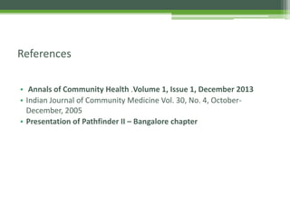 • Annals of Community Health .Volume 1, Issue 1, December 2013
• Indian Journal of Community Medicine Vol. 30, No. 4, October-
December, 2005
• Presentation of Pathfinder II – Bangalore chapter
References
 