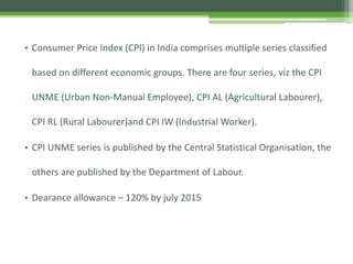 • Consumer Price Index (CPI) in India comprises multiple series classified
based on different economic groups. There are four series, viz the CPI
UNME (Urban Non-Manual Employee), CPI AL (Agricultural Labourer),
CPI RL (Rural Labourer)and CPI IW (Industrial Worker).
• CPI UNME series is published by the Central Statistical Organisation, the
others are published by the Department of Labour.
• Dearance allowance – 120% by july 2015
 
