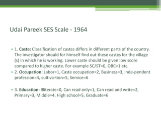 • 1. Caste: Classification of castes differs in different parts of the country.
The investigator should for himself find out these castes for the village
(s) in which he is working. Lower caste should be given low score
compared to higher caste. For example SC/ST=0, OBC=1 etc.
• 2. Occupation: Labor=1, Caste occupation=2, Business=3, inde-pendent
profession=4, cultiva-tion=5, Service=6
• 3. Education: Illiterate=0, Can read only=1, Can read and write=2,
Primary=3, Middle=4, High school=5, Graduate=6
Udai Pareek SES Scale - 1964
 