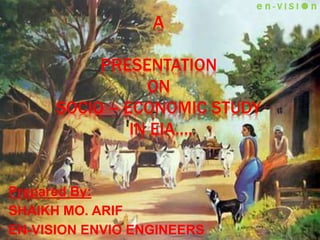 A
PRESENTATION
ON
SOCIO – ECONOMIC STUDY
IN EIA….
Prepared By:
SHAIKH MO. ARIF
EN-VISION ENVIO ENGINEERS
e n - V I S I  n
 