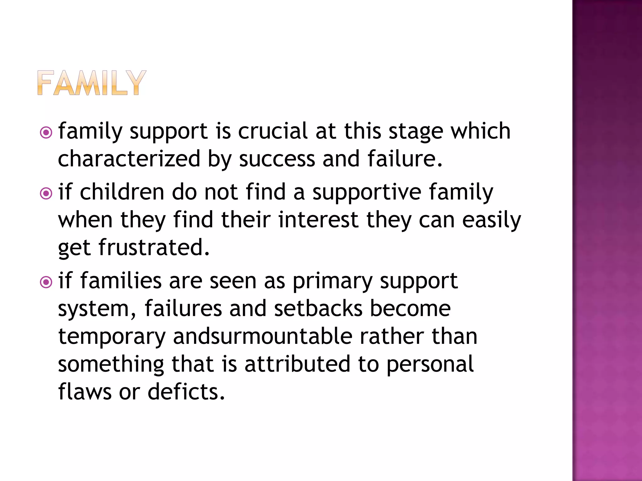  family

support is crucial at this stage which
characterized by success and failure.
 if children do not find a supportive family
when they find their interest they can easily
get frustrated.
 if families are seen as primary support
system, failures and setbacks become
temporary andsurmountable rather than
something that is attributed to personal
flaws or deficts.

 