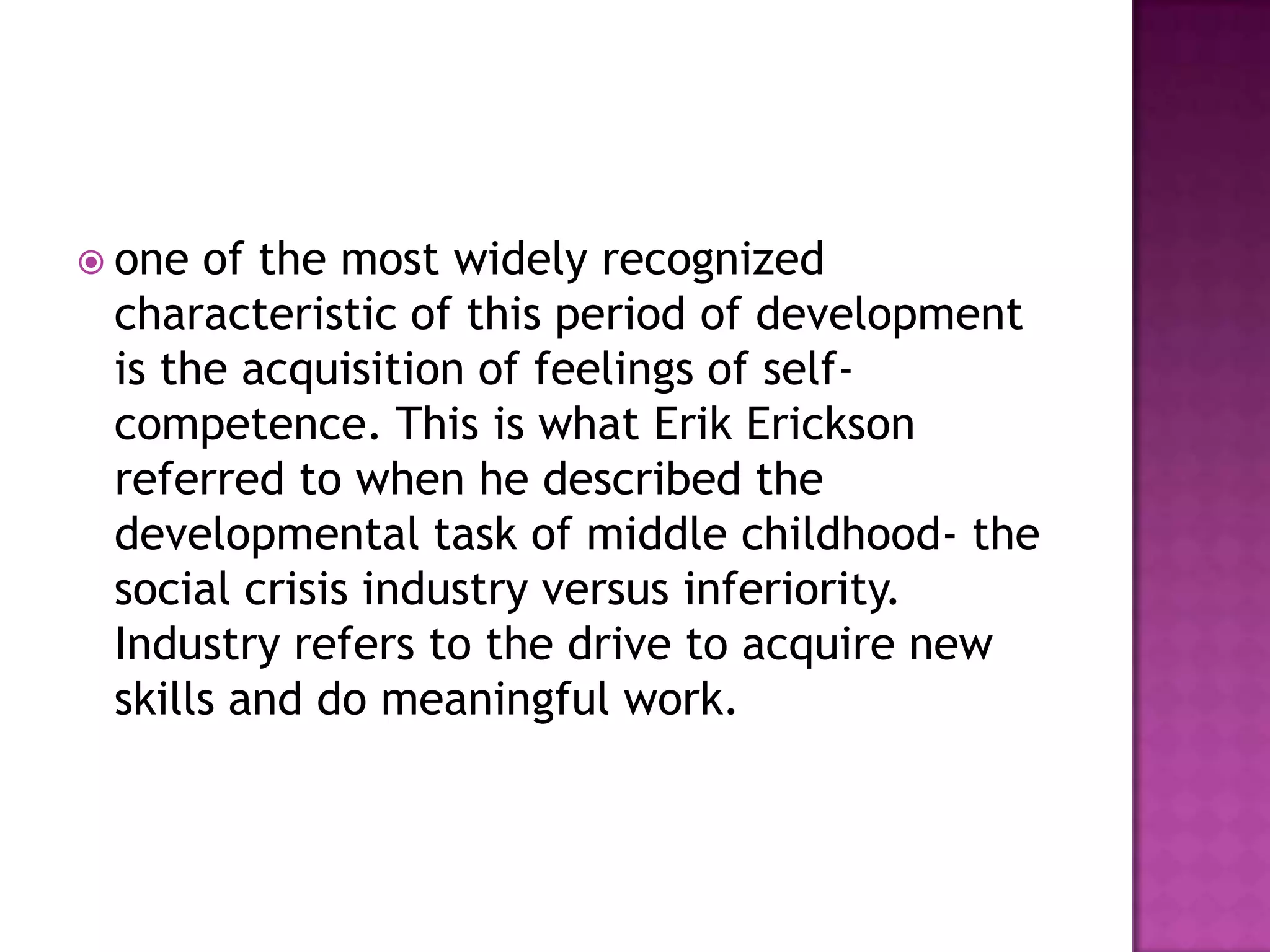  one

of the most widely recognized
characteristic of this period of development
is the acquisition of feelings of selfcompetence. This is what Erik Erickson
referred to when he described the
developmental task of middle childhood- the
social crisis industry versus inferiority.
Industry refers to the drive to acquire new
skills and do meaningful work.

 