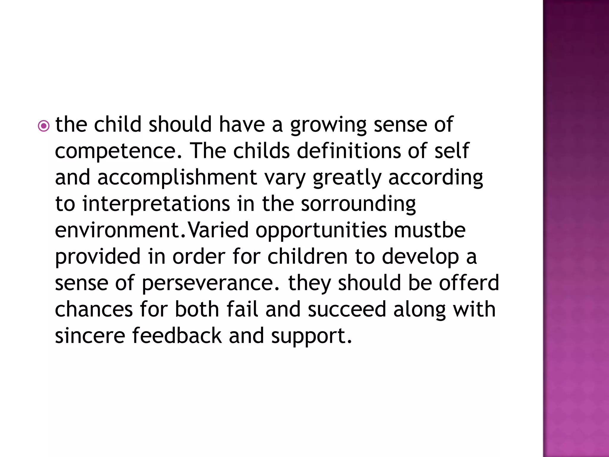  the

child should have a growing sense of
competence. The childs definitions of self
and accomplishment vary greatly according
to interpretations in the sorrounding
environment.Varied opportunities mustbe
provided in order for children to develop a
sense of perseverance. they should be offerd
chances for both fail and succeed along with
sincere feedback and support.

 