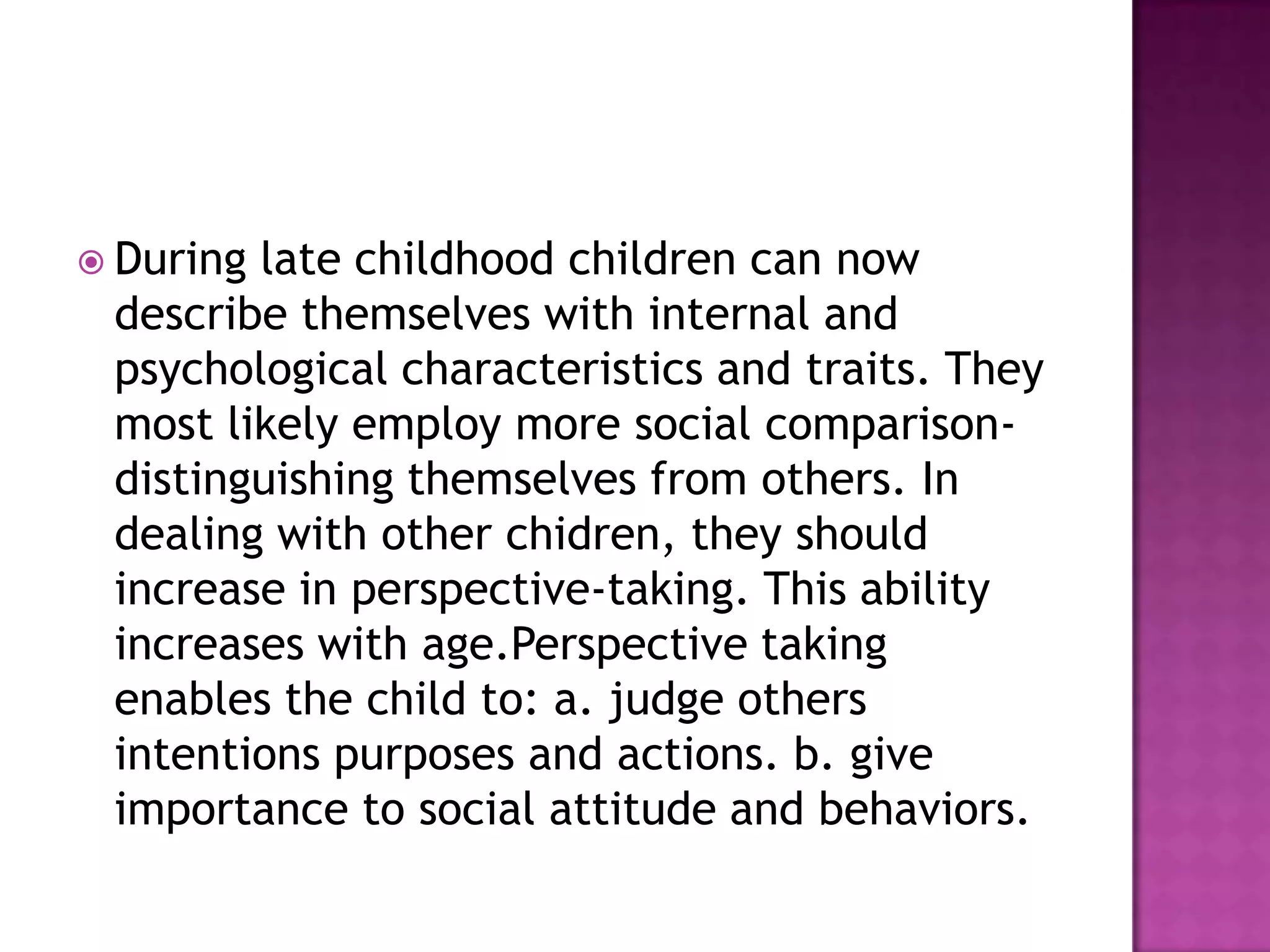  During

late childhood children can now
describe themselves with internal and
psychological characteristics and traits. They
most likely employ more social comparisondistinguishing themselves from others. In
dealing with other chidren, they should
increase in perspective-taking. This ability
increases with age.Perspective taking
enables the child to: a. judge others
intentions purposes and actions. b. give
importance to social attitude and behaviors.

 
