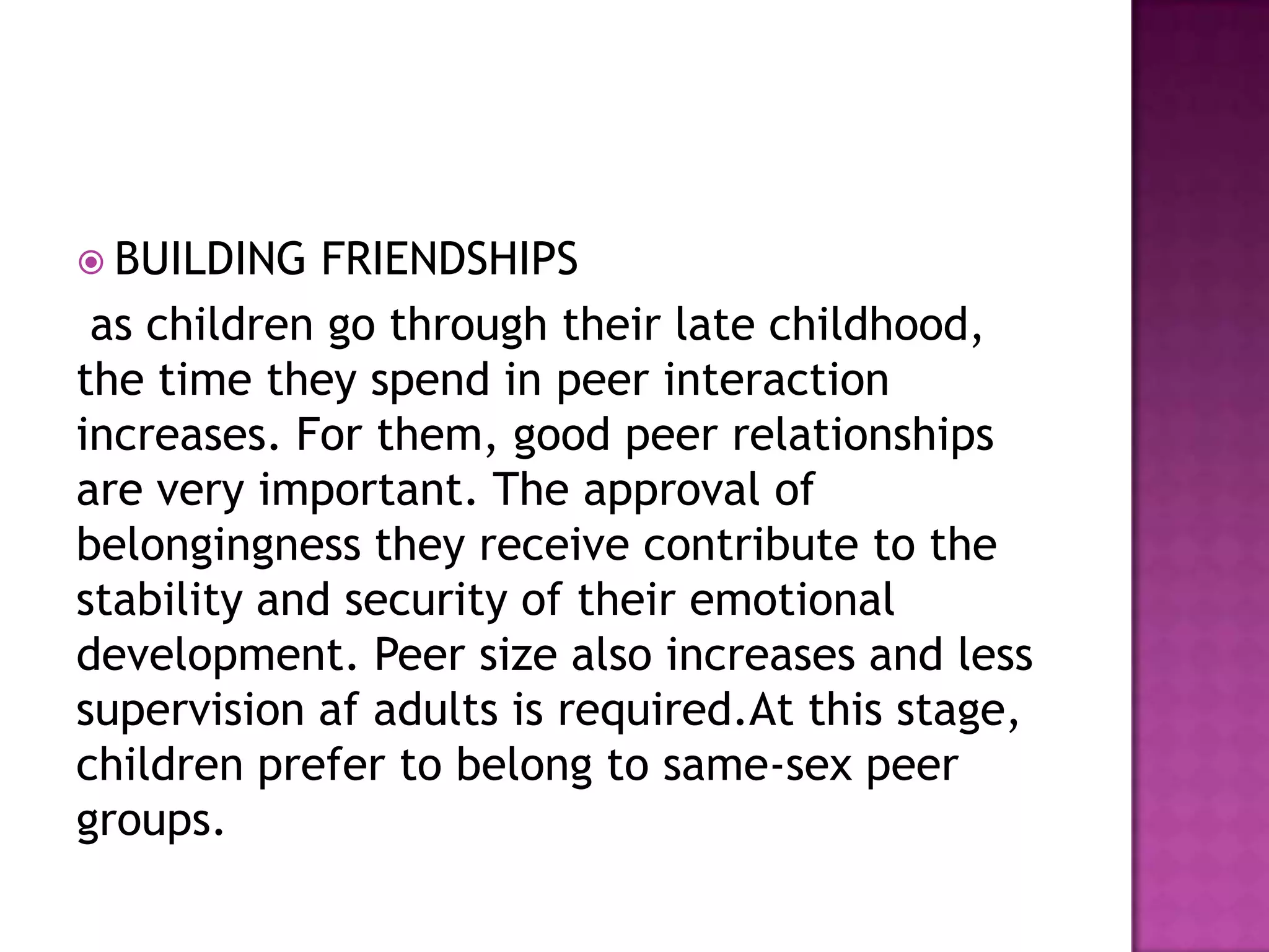  BUILDING

FRIENDSHIPS
as children go through their late childhood,
the time they spend in peer interaction
increases. For them, good peer relationships
are very important. The approval of
belongingness they receive contribute to the
stability and security of their emotional
development. Peer size also increases and less
supervision af adults is required.At this stage,
children prefer to belong to same-sex peer
groups.

 