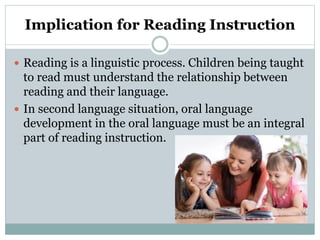 Implication for Reading Instruction
 Reading is a linguistic process. Children being taught
to read must understand the relationship between
reading and their language.
 In second language situation, oral language
development in the oral language must be an integral
part of reading instruction.
 