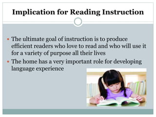 Implication for Reading Instruction
 The ultimate goal of instruction is to produce
efficient readers who love to read and who will use it
for a variety of purpose all their lives
 The home has a very important role for developing
language experience
 