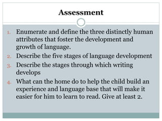 Assessment
1. Enumerate and define the three distinctly human
attributes that foster the development and
growth of language.
2. Describe the five stages of language development
3. Describe the stages through which writing
develops
4. What can the home do to help the child build an
experience and language base that will make it
easier for him to learn to read. Give at least 2.
 