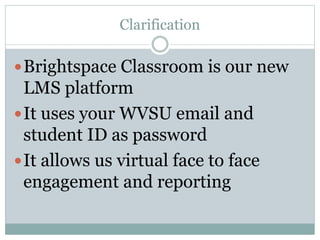 Clarification
Brightspace Classroom is our new
LMS platform
It uses your WVSU email and
student ID as password
It allows us virtual face to face
engagement and reporting
 