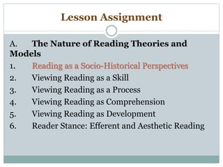 Lesson Assignment
A. The Nature of Reading Theories and
Models
1. Reading as a Socio-Historical Perspectives
2. Viewing Reading as a Skill
3. Viewing Reading as a Process
4. Viewing Reading as Comprehension
5. Viewing Reading as Development
6. Reader Stance: Efferent and Aesthetic Reading
 