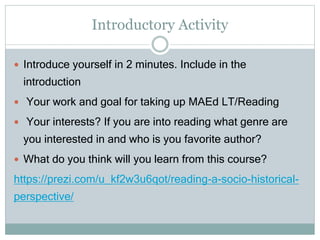 Introductory Activity
 Introduce yourself in 2 minutes. Include in the
introduction
 Your work and goal for taking up MAEd LT/Reading
 Your interests? If you are into reading what genre are
you interested in and who is you favorite author?
 What do you think will you learn from this course?
https://prezi.com/u_kf2w3u6qot/reading-a-socio-historical-
perspective/
 