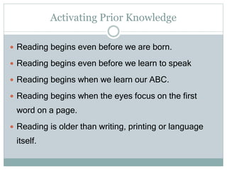 Activating Prior Knowledge
 Reading begins even before we are born.
 Reading begins even before we learn to speak
 Reading begins when we learn our ABC.
 Reading begins when the eyes focus on the first
word on a page.
 Reading is older than writing, printing or language
itself.
 