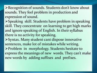 Recognition of sounds. Students don’t know about
sounds. They feel problem in production and
expression of sound.
Speaking skill. Students have problem in speaking
skill. They concentrate on learning to get high marks
and ignore speaking of English. In their syllabus
there is no activity for speaking.
Syntax. Many student cant dispose innovative
sentences, make lot of mistakes while writing.
Problem in morphology. Students hesitate to
express the meanings of new words. They can’t make
new words by adding suffixes and prefixes.