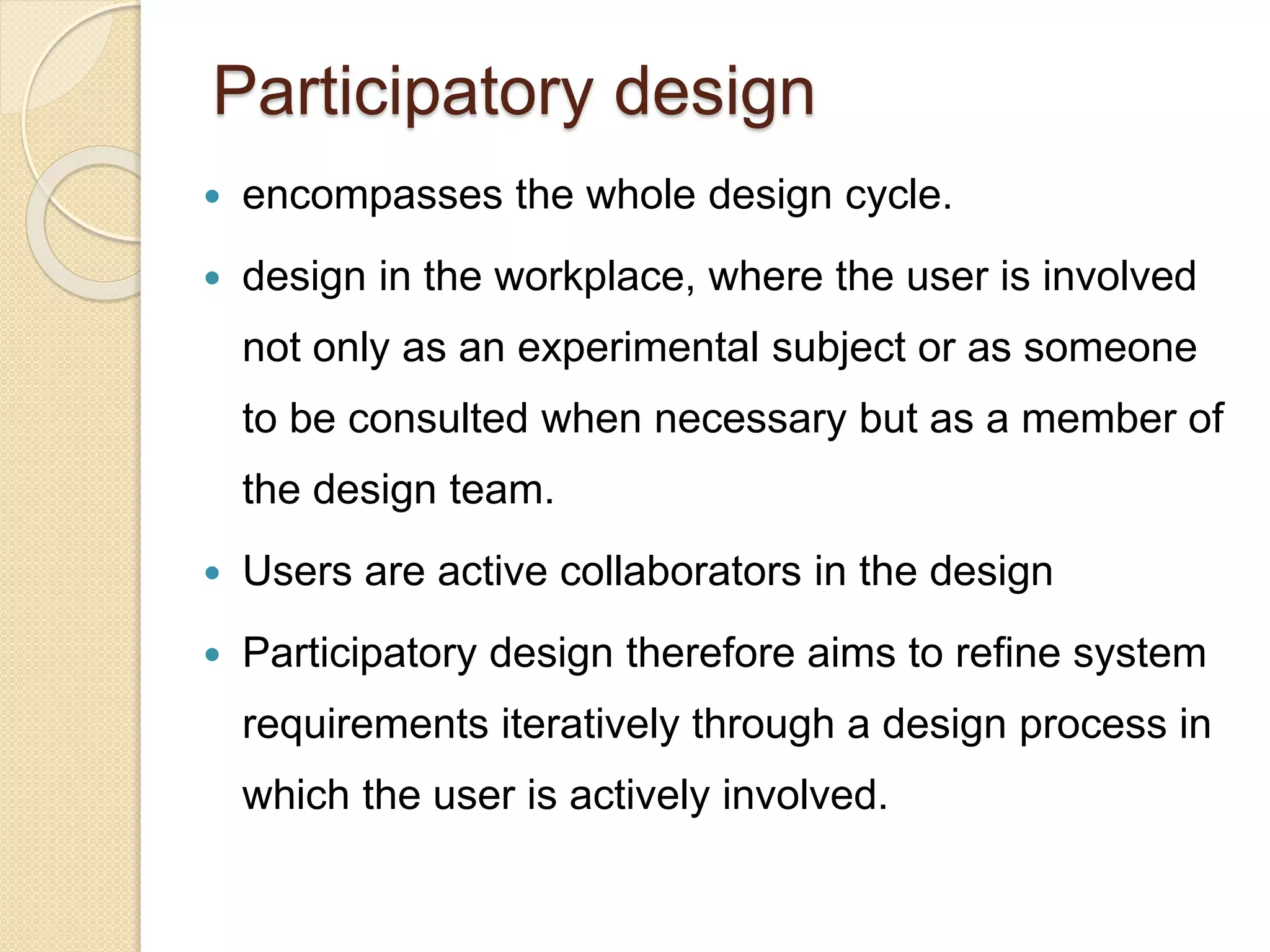 Participatory design
 encompasses the whole design cycle.
 design in the workplace, where the user is involved
not only as an experimental subject or as someone
to be consulted when necessary but as a member of
the design team.
 Users are active collaborators in the design
 Participatory design therefore aims to refine system
requirements iteratively through a design process in
which the user is actively involved.
 