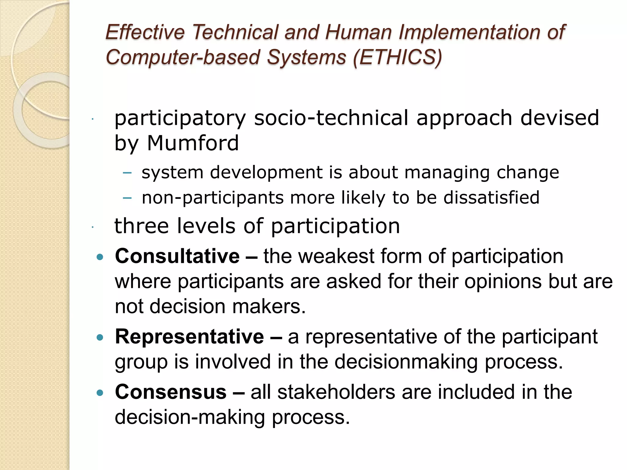 Effective Technical and Human Implementation of
Computer-based Systems (ETHICS)
 participatory socio-technical approach devised
by Mumford
– system development is about managing change
– non-participants more likely to be dissatisfied
 three levels of participation
 Consultative – the weakest form of participation
where participants are asked for their opinions but are
not decision makers.
 Representative – a representative of the participant
group is involved in the decisionmaking process.
 Consensus – all stakeholders are included in the
decision-making process.
 