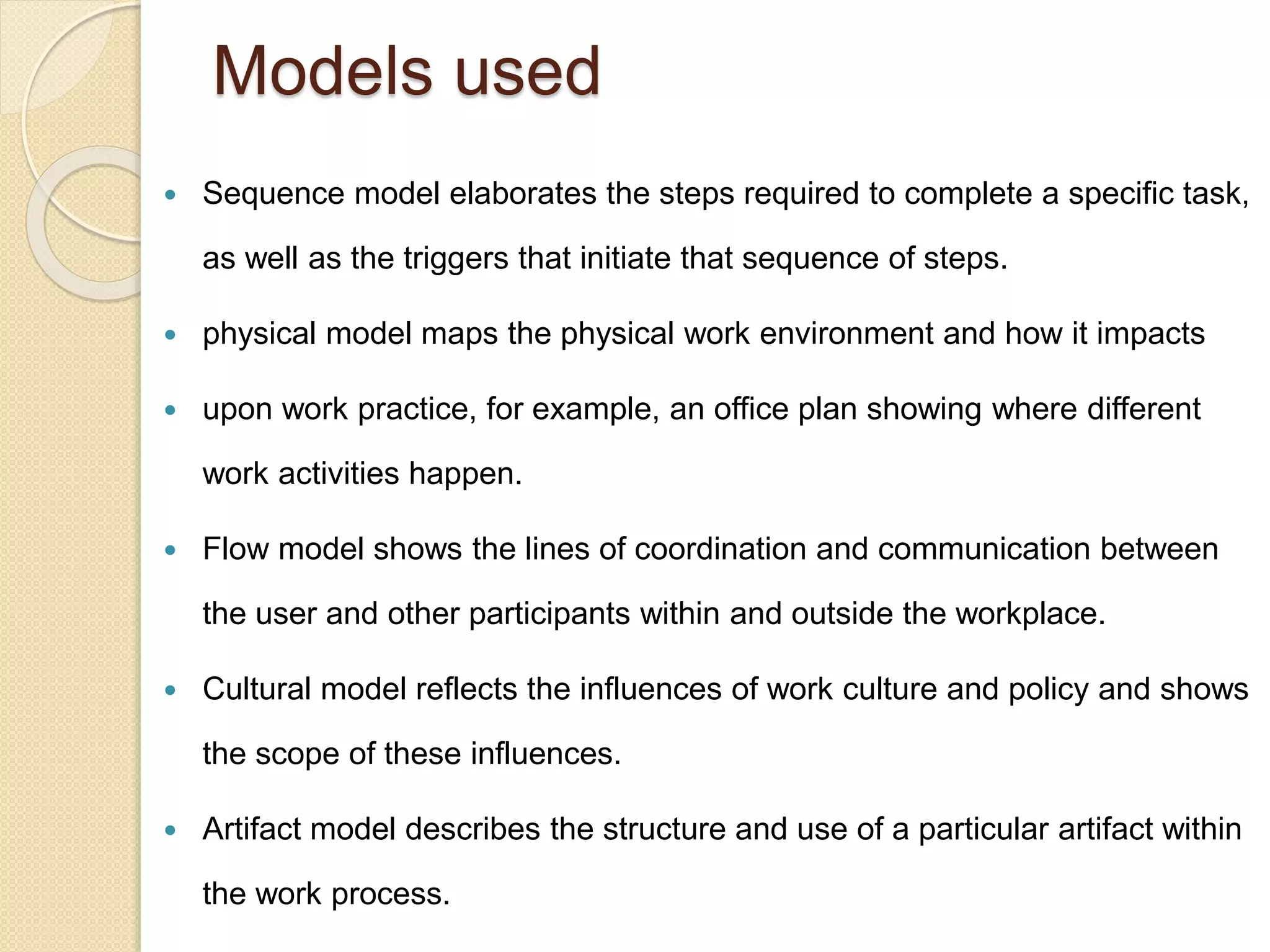 Models used
 Sequence model elaborates the steps required to complete a specific task,
as well as the triggers that initiate that sequence of steps.
 physical model maps the physical work environment and how it impacts
 upon work practice, for example, an office plan showing where different
work activities happen.
 Flow model shows the lines of coordination and communication between
the user and other participants within and outside the workplace.
 Cultural model reflects the influences of work culture and policy and shows
the scope of these influences.
 Artifact model describes the structure and use of a particular artifact within
the work process.
 