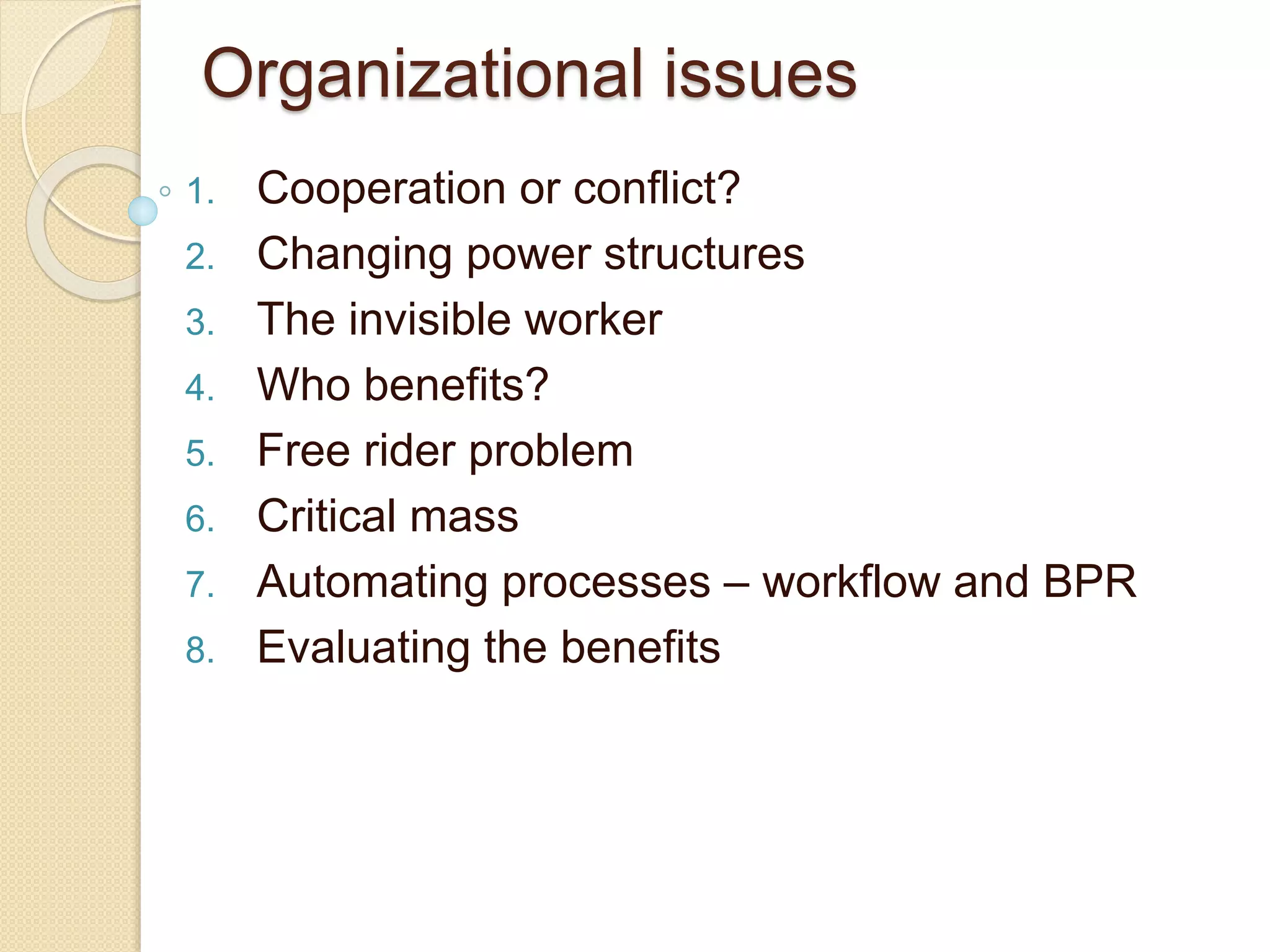 Organizational issues
1. Cooperation or conflict?
2. Changing power structures
3. The invisible worker
4. Who benefits?
5. Free rider problem
6. Critical mass
7. Automating processes – workflow and BPR
8. Evaluating the benefits
 