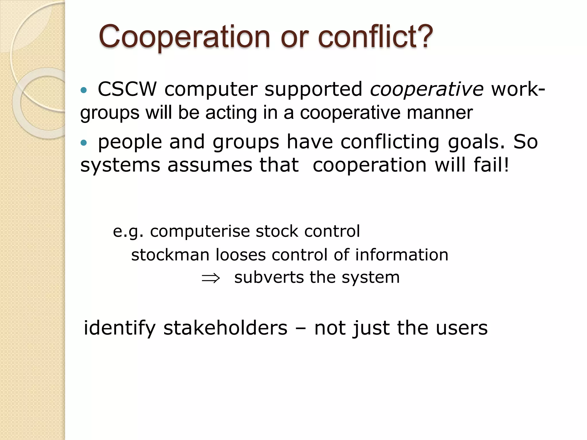 Cooperation or conflict?
 CSCW computer supported cooperative work-
groups will be acting in a cooperative manner
 people and groups have conflicting goals. So
systems assumes that cooperation will fail!
e.g. computerise stock control
stockman looses control of information
 subverts the system
identify stakeholders – not just the users
 