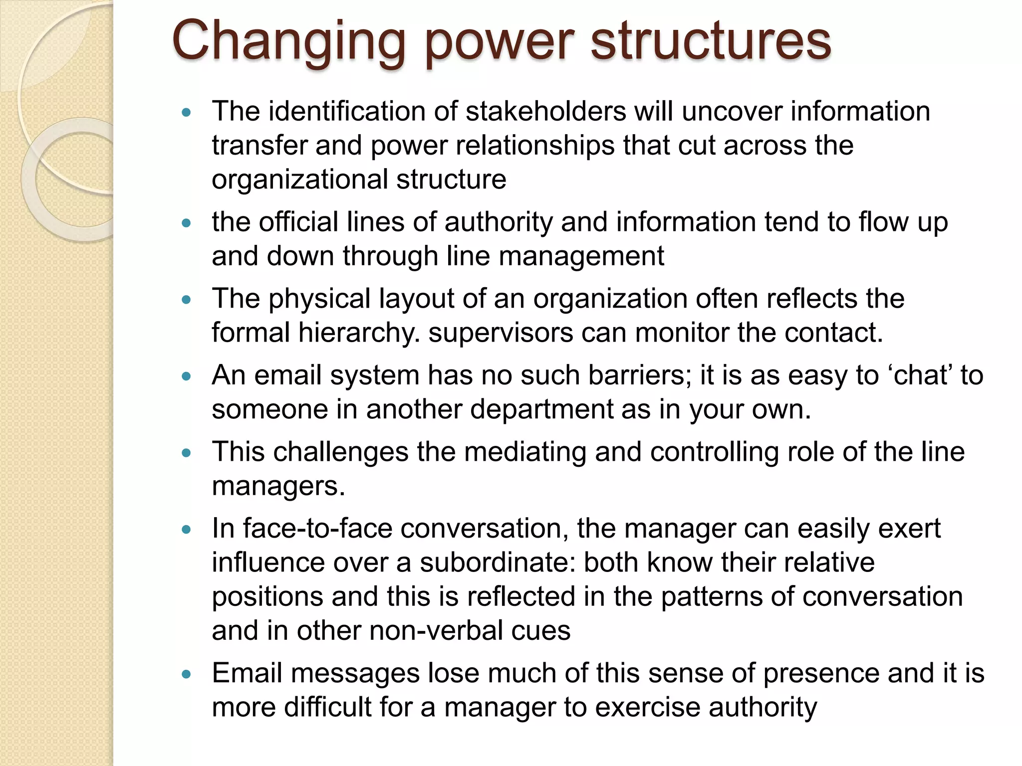 Changing power structures
 The identification of stakeholders will uncover information
transfer and power relationships that cut across the
organizational structure
 the official lines of authority and information tend to flow up
and down through line management
 The physical layout of an organization often reflects the
formal hierarchy. supervisors can monitor the contact.
 An email system has no such barriers; it is as easy to ‘chat’ to
someone in another department as in your own.
 This challenges the mediating and controlling role of the line
managers.
 In face-to-face conversation, the manager can easily exert
influence over a subordinate: both know their relative
positions and this is reflected in the patterns of conversation
and in other non-verbal cues
 Email messages lose much of this sense of presence and it is
more difficult for a manager to exercise authority
 