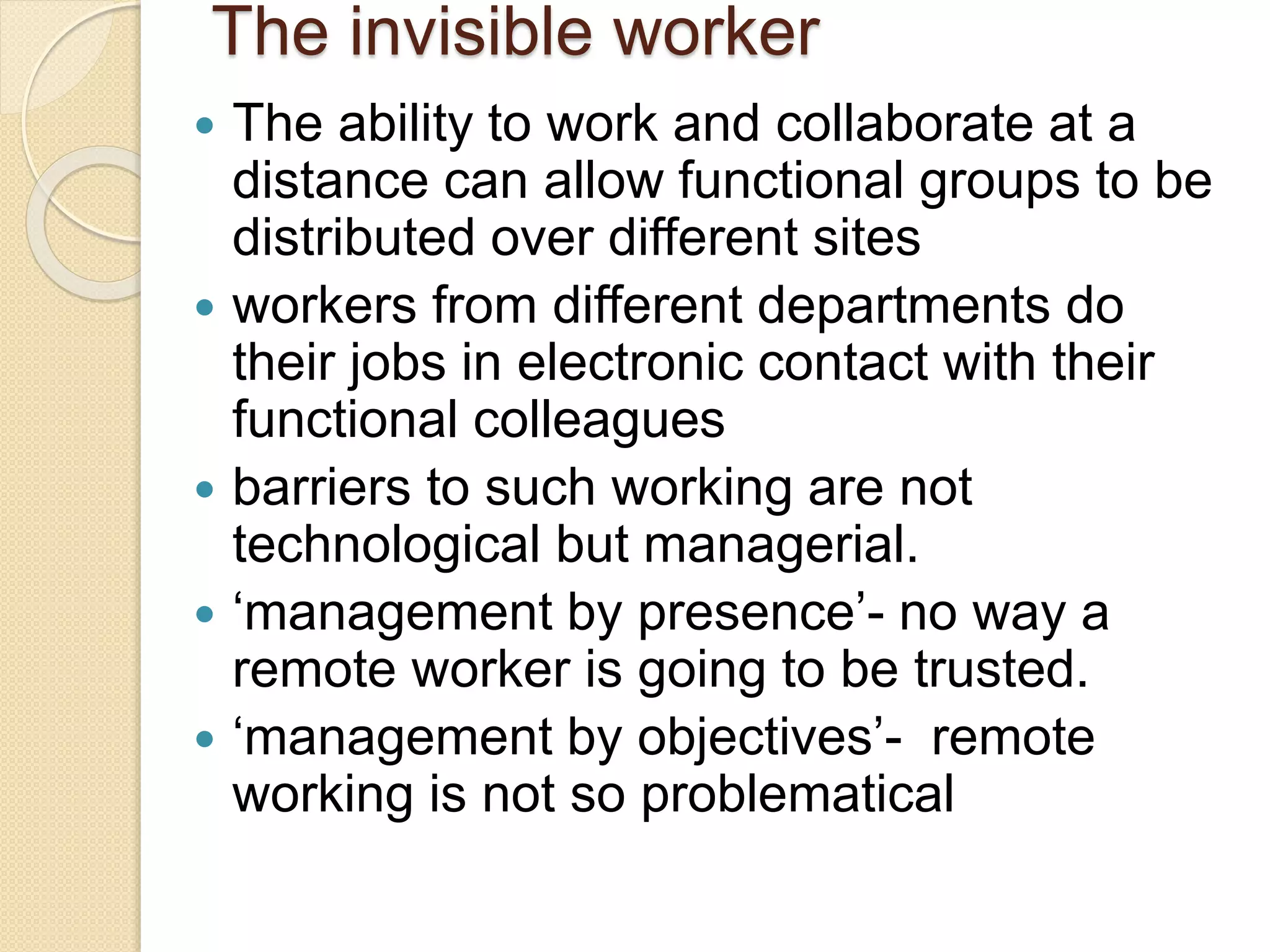 The invisible worker
 The ability to work and collaborate at a
distance can allow functional groups to be
distributed over different sites
 workers from different departments do
their jobs in electronic contact with their
functional colleagues
 barriers to such working are not
technological but managerial.
 ‘management by presence’- no way a
remote worker is going to be trusted.
 ‘management by objectives’- remote
working is not so problematical
 