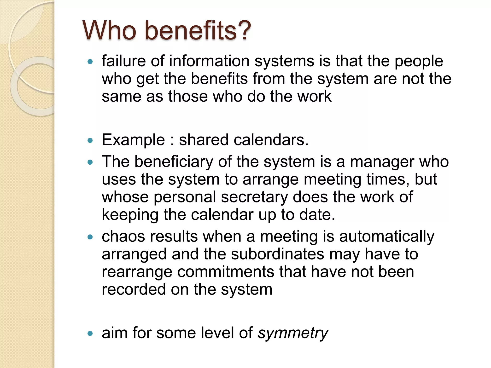 Who benefits?
 failure of information systems is that the people
who get the benefits from the system are not the
same as those who do the work
 Example : shared calendars.
 The beneficiary of the system is a manager who
uses the system to arrange meeting times, but
whose personal secretary does the work of
keeping the calendar up to date.
 chaos results when a meeting is automatically
arranged and the subordinates may have to
rearrange commitments that have not been
recorded on the system
 aim for some level of symmetry
 