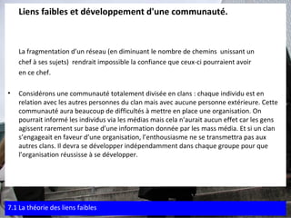 Liens faibles et développement d'une communauté. La fragmentation d’un réseau (en diminuant le nombre de chemins  unissant un  chef à ses sujets)  rendrait impossible la confiance que ceux-ci pourraient avoir  en ce chef. Considérons une communauté totalement divisée en clans : chaque individu est en relation avec les autres personnes du clan mais avec aucune personne extérieure. Cette communauté aura beaucoup de difficultés à mettre en place une organisation. On pourrait informé les individus via les médias mais cela n’aurait aucun effet car les gens agissent rarement sur base d’une information donnée par les mass média. Et si un clan s’engageait en faveur d’une organisation, l’enthousiasme ne se transmettra pas aux autres clans. Il devra se développer indépendamment dans chaque groupe pour que l’organisation réussisse à se développer. 7.1 La théorie des liens faibles 
