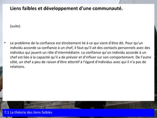 Liens faibles et développement d'une communauté. (suite) Le problème de la confiance est étroitement lié à ce qui vient d’être dit. Pour qu’un individu accorde sa confiance à un chef, il faut qu’il ait des contacts personnels avec des individus qui jouent un rôle d’intermédiaire. La confiance qu’un individu accorde à un chef est liée à la capacité qu’il a de prévoir et d’influer sur son comportement. De l’autre côté, un chef a peu de raison d’être attentif à l’égard d'individus avec qui il n’a pas de relations.   7.1 La théorie des liens faibles 