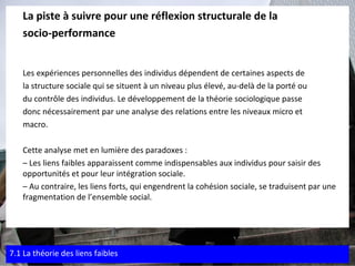 La piste à suivre pour une réflexion structurale de la  socio-performance Les expériences personnelles des individus dépendent de certaines aspects de  la structure sociale qui se situent à un niveau plus élevé, au-delà de la porté ou  du contrôle des individus. Le développement de la théorie sociologique passe  donc nécessairement par une analyse des relations entre les niveaux micro et  macro.  Cette analyse met en lumière des paradoxes : –  Les liens faibles apparaissent comme indispensables aux individus pour saisir des opportunités et pour leur intégration sociale. –  Au contraire, les liens forts, qui engendrent la cohésion sociale, se traduisent par une fragmentation de l’ensemble social. 7.1 La théorie des liens faibles 