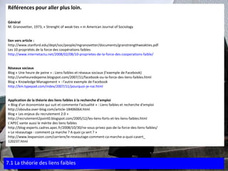 Références pour aller plus loin. Général M. Granovetter, 1973, « Strenght of weak ties » in American Journal of Sociology lien vers article : http://www.stanford.edu/dept/soc/people/mgranovetter/documents/granstrengthweakties.pdf Les 10 propriétés de la force des coopérations faibles http://www.internetactu.net/2008/02/08/10-proprietes-de-la-force-des-cooperations-faible/ Réseaux sociaux Blog « Une heure de peine » : Liens faibles et réseaux sociaux (l'exemple de Facebook) http://uneheuredepeine.blogspot.com/2007/11/facebook-ou-la-force-des-liens-faibles.html Blog « Knowledge Management » : l'autre exemple de Facebook http://km.typepad.com/index/2007/11/pourquoi-je-nai.html Application de la théorie des liens faibles à la recherche d'emploi « Blog d'un économiste qui suit et commente l'actualité » : Liens faibles et recherche d'emploi http://obouba.over-blog.com/article-18406064.html Blog « Les enjeux du recrutement 2.0 » http://recrutement2point0.blogspot.com/2005/12/les-liens-forts-et-les-liens-faibles.html L'APEC vante aussi le mérite des liens faibles http://blog-experts.cadres.apec.fr/2008/10/30/ne-vous-privez-pas-de-la-force-des-liens-faibles/ « Le réseautage : comment ça marche ? A quoi ça sert ? » http://www.lexpansion.com/carriere/le-reseautage-comment-ca-marche-a-quoi-casert_ 120237.html 7.1 La théorie des liens faibles 