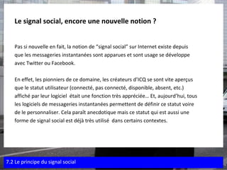 Le signal social, encore une nouvelle notion ? Pas si nouvelle en fait, la notion de “signal social” sur Internet existe depuis  que les messageries instantanées sont apparues et sont usage se développe  avec Twitter ou Facebook. En effet, les pionniers de ce domaine, les créateurs d’ICQ se sont vite aperçus  que le statut utilisateur (connecté, pas connecté, disponible, absent, etc.)  affiché par leur logiciel  était une fonction très appréciée… Et, aujourd’hui, tous  les logiciels de messageries instantanées permettent de définir ce statut voire  de le personnaliser. Cela paraît anecdotique mais ce statut qui est aussi une  forme de signal social est déjà très utilisé  dans certains contextes. 7.2 Le principe du signal social 