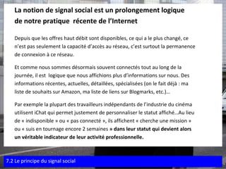 La notion de signal social est un prolongement logique  de notre pratique  récente de l’Internet  Depuis que les offres haut débit sont disponibles, ce qui a le plus changé, ce  n’est pas seulement la capacité d’accès au réseau, c’est surtout la permanence  de connexion à ce réseau.  Et comme nous sommes désormais souvent connectés tout au long de la  journée, il est  logique que nous affichions plus d’informations sur nous. Des  informations récentes, actuelles, détaillées, spécialisées (on le fait déjà : ma  liste de souhaits sur Amazon, ma liste de liens sur Blogmarks, etc.)…   Par exemple la plupart des travailleurs indépendants de l’industrie du cinéma  utilisent iChat qui permet justement de personnaliser le statut affiché… Au lieu  de « indisponible » ou « pas connecté », ils affichent « cherche une mission »  ou « suis en tournage encore 2 semaines  » dans leur statut qui devient alors  un véritable indicateur de leur activité professionnelle.  7.2 Le principe du signal social 